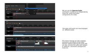 We can use the Separate Audio
command to allow us to independently
move the audio and video
components of a video
31
The video and audio are now displayed
on different tracks
This means that we can add cutaways,
transitions, and effects to the video
element without altering the audio. We
can also remove the audio and replace
it- useful for voiceovers, background
music etc.
 