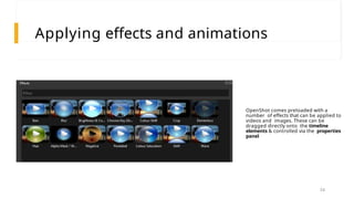 Applying effects and animations
OpenShot comes preloaded with a
number of effects that can be applied to
videos and images. These can be
dragged directly onto the timeline
elements & controlled via the properties
panel
34
 
