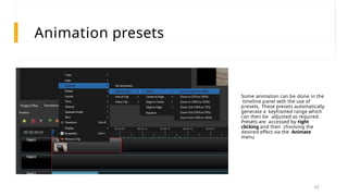 Animation presets
Some animation can be done in the
timeline panel with the use of
presets. These presets automatically
generate a keyframed range which
can then be adjusted as required.
Presets are accessed by right
clicking and then choosing the
desired effect via the Animate
menu
42
 