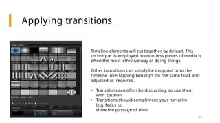Applying transitions
Timeline elements will cut together by default. This
technique is employed in countless pieces of media is
often the most effective way of doing things.
Other transitions can simply be dropped onto the
timeline overlapping two clips on the same track and
adjusted as required.
• Transitions can often be distracting, so use them
with caution
• Transitions should compliment your narrative
(e.g. fades to
show the passage of time)
45
 