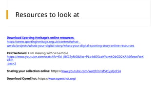 Download Sporting Heritage’s online resources:
https://www.sportingheritage.org.uk/content/what-
we-do/projects/whats-your-digital-story/whats-your-digital-sporting-story-online-resources
Past Webinars: Film making with Si Gamble
https://www.youtube.com/watch?v=Ed_J8XCSyMQ&list=PLo4dOSLqKYaiwkQbGD2KAlk0fowsFteX
v&in
dex=2
Sharing your collection online: https://www.youtube.com/watch?v=MSYGjxQeFS4
Download OpenShot: https://www.openshot.org/
Resources to look at
 