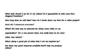 What style should I go for in my videos? I
s it appropriate to take cues from
vloggers/Youtubers?
How long does an edit take? How do I break down my time for a video project?
How do I measure success?
What’s the best way to advocate for doing more video in my
organisation? I’m a one person team, but really keen to do more
video. Any advice?
Who’s doing a good job of video that I can be inspired by?
Are there any good resources available that’ll help me produce
videos?
 