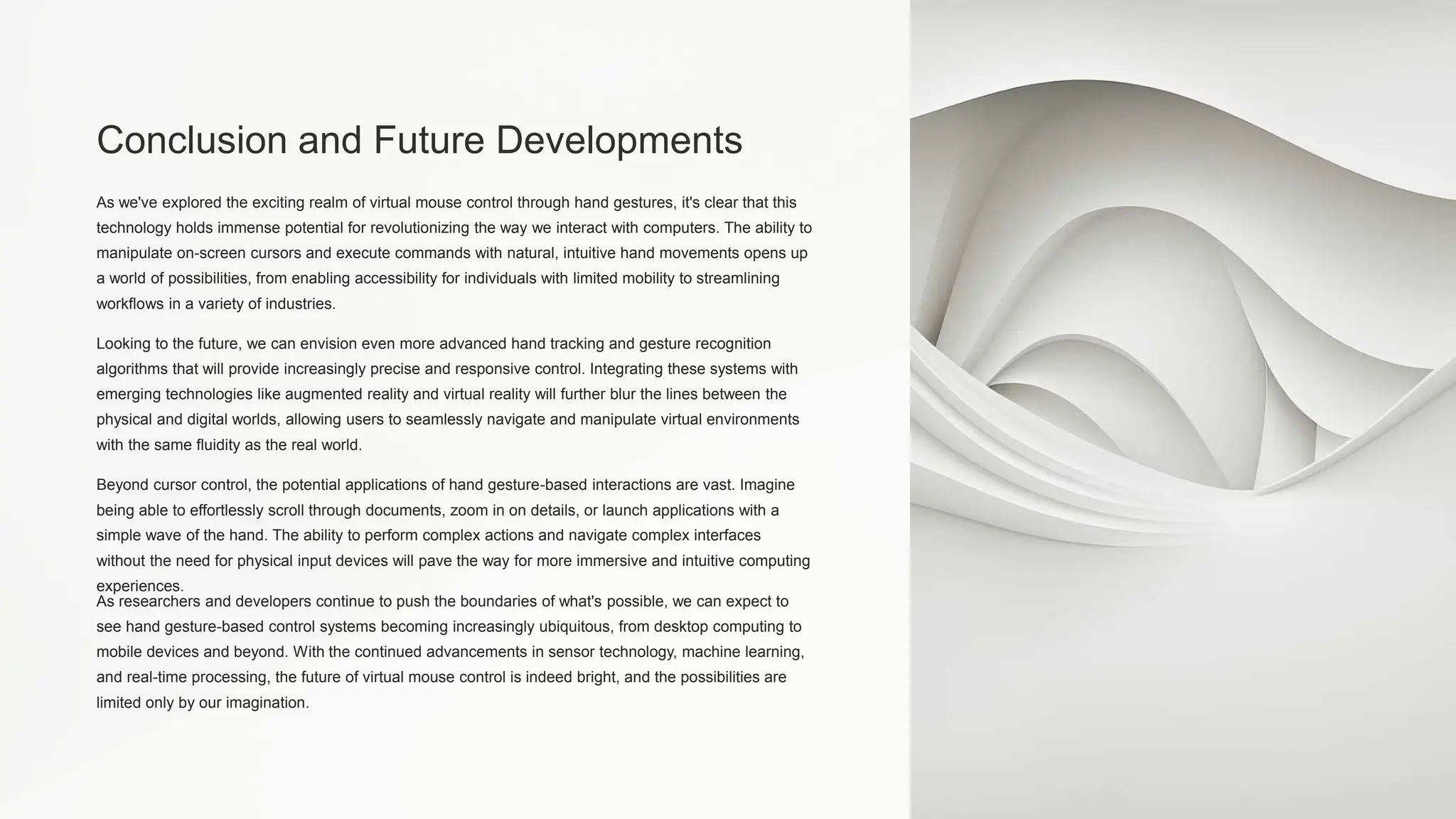 Conclusion and Future Developments
As we've explored the exciting realm of virtual mouse control through hand gestures, it's clear that this
technology holds immense potential for revolutionizing the way we interact with computers. The ability to
manipulate on-screen cursors and execute commands with natural, intuitive hand movements opens up
a world of possibilities, from enabling accessibility for individuals with limited mobility to streamlining
workflows in a variety of industries.
Looking to the future, we can envision even more advanced hand tracking and gesture recognition
algorithms that will provide increasingly precise and responsive control. Integrating these systems with
emerging technologies like augmented reality and virtual reality will further blur the lines between the
physical and digital worlds, allowing users to seamlessly navigate and manipulate virtual environments
with the same fluidity as the real world.
Beyond cursor control, the potential applications of hand gesture-based interactions are vast. Imagine
being able to effortlessly scroll through documents, zoom in on details, or launch applications with a
simple wave of the hand. The ability to perform complex actions and navigate complex interfaces
without the need for physical input devices will pave the way for more immersive and intuitive computing
experiences.
As researchers and developers continue to push the boundaries of what's possible, we can expect to
see hand gesture-based control systems becoming increasingly ubiquitous, from desktop computing to
mobile devices and beyond. With the continued advancements in sensor technology, machine learning,
and real-time processing, the future of virtual mouse control is indeed bright, and the possibilities are
limited only by our imagination.
 