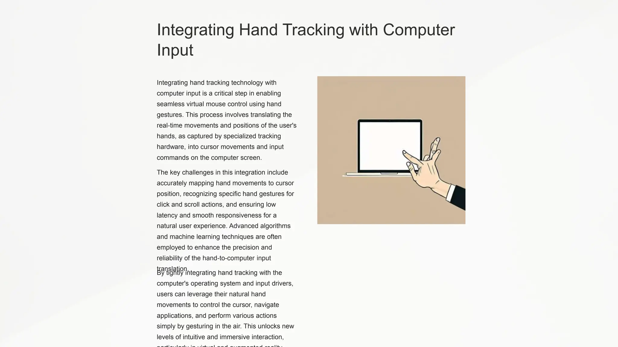 Integrating Hand Tracking with Computer
Input
Integrating hand tracking technology with
computer input is a critical step in enabling
seamless virtual mouse control using hand
gestures. This process involves translating the
real-time movements and positions of the user's
hands, as captured by specialized tracking
hardware, into cursor movements and input
commands on the computer screen.
The key challenges in this integration include
accurately mapping hand movements to cursor
position, recognizing specific hand gestures for
click and scroll actions, and ensuring low
latency and smooth responsiveness for a
natural user experience. Advanced algorithms
and machine learning techniques are often
employed to enhance the precision and
reliability of the hand-to-computer input
translation.
By tightly integrating hand tracking with the
computer's operating system and input drivers,
users can leverage their natural hand
movements to control the cursor, navigate
applications, and perform various actions
simply by gesturing in the air. This unlocks new
levels of intuitive and immersive interaction,
 