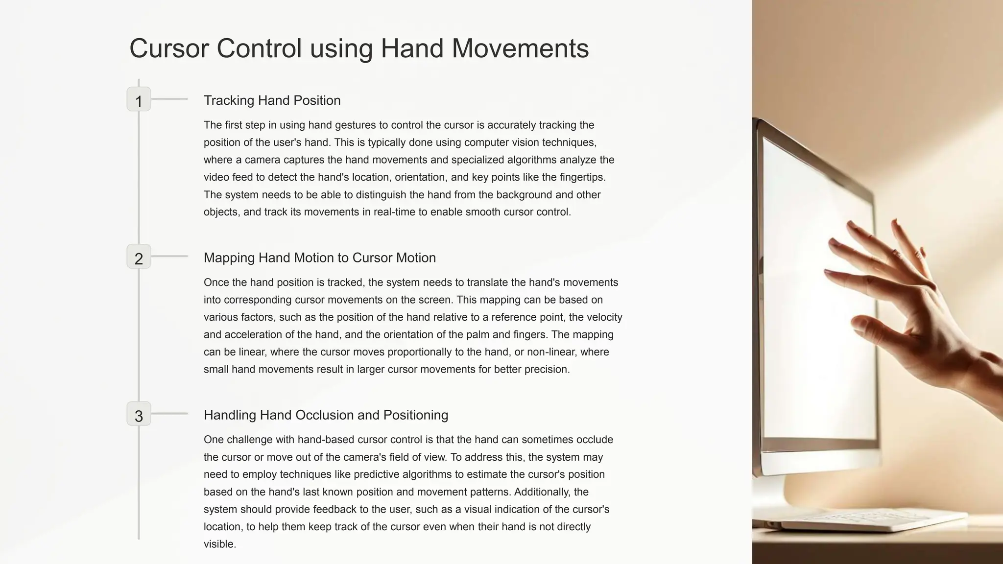 Cursor Control using Hand Movements
1 Tracking Hand Position
The first step in using hand gestures to control the cursor is accurately tracking the
position of the user's hand. This is typically done using computer vision techniques,
where a camera captures the hand movements and specialized algorithms analyze the
video feed to detect the hand's location, orientation, and key points like the fingertips.
The system needs to be able to distinguish the hand from the background and other
objects, and track its movements in real-time to enable smooth cursor control.
2 Mapping Hand Motion to Cursor Motion
Once the hand position is tracked, the system needs to translate the hand's movements
into corresponding cursor movements on the screen. This mapping can be based on
various factors, such as the position of the hand relative to a reference point, the velocity
and acceleration of the hand, and the orientation of the palm and fingers. The mapping
can be linear, where the cursor moves proportionally to the hand, or non-linear, where
small hand movements result in larger cursor movements for better precision.
3 Handling Hand Occlusion and Positioning
One challenge with hand-based cursor control is that the hand can sometimes occlude
the cursor or move out of the camera's field of view. To address this, the system may
need to employ techniques like predictive algorithms to estimate the cursor's position
based on the hand's last known position and movement patterns. Additionally, the
system should provide feedback to the user, such as a visual indication of the cursor's
location, to help them keep track of the cursor even when their hand is not directly
visible.
 