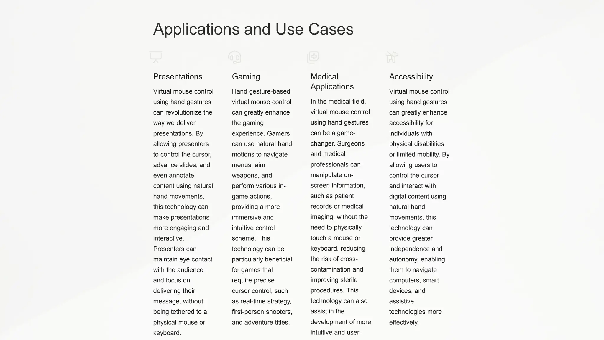 Applications and Use Cases
Presentations
Virtual mouse control
using hand gestures
can revolutionize the
way we deliver
presentations. By
allowing presenters
to control the cursor,
advance slides, and
even annotate
content using natural
hand movements,
this technology can
make presentations
more engaging and
interactive.
Presenters can
maintain eye contact
with the audience
and focus on
delivering their
message, without
being tethered to a
physical mouse or
keyboard.
Gaming
Hand gesture-based
virtual mouse control
can greatly enhance
the gaming
experience. Gamers
can use natural hand
motions to navigate
menus, aim
weapons, and
perform various in-
game actions,
providing a more
immersive and
intuitive control
scheme. This
technology can be
particularly beneficial
for games that
require precise
cursor control, such
as real-time strategy,
first-person shooters,
and adventure titles.
Medical
Applications
In the medical field,
virtual mouse control
using hand gestures
can be a game-
changer. Surgeons
and medical
professionals can
manipulate on-
screen information,
such as patient
records or medical
imaging, without the
need to physically
touch a mouse or
keyboard, reducing
the risk of cross-
contamination and
improving sterile
procedures. This
technology can also
assist in the
development of more
intuitive and user-
Accessibility
Virtual mouse control
using hand gestures
can greatly enhance
accessibility for
individuals with
physical disabilities
or limited mobility. By
allowing users to
control the cursor
and interact with
digital content using
natural hand
movements, this
technology can
provide greater
independence and
autonomy, enabling
them to navigate
computers, smart
devices, and
assistive
technologies more
effectively.
 