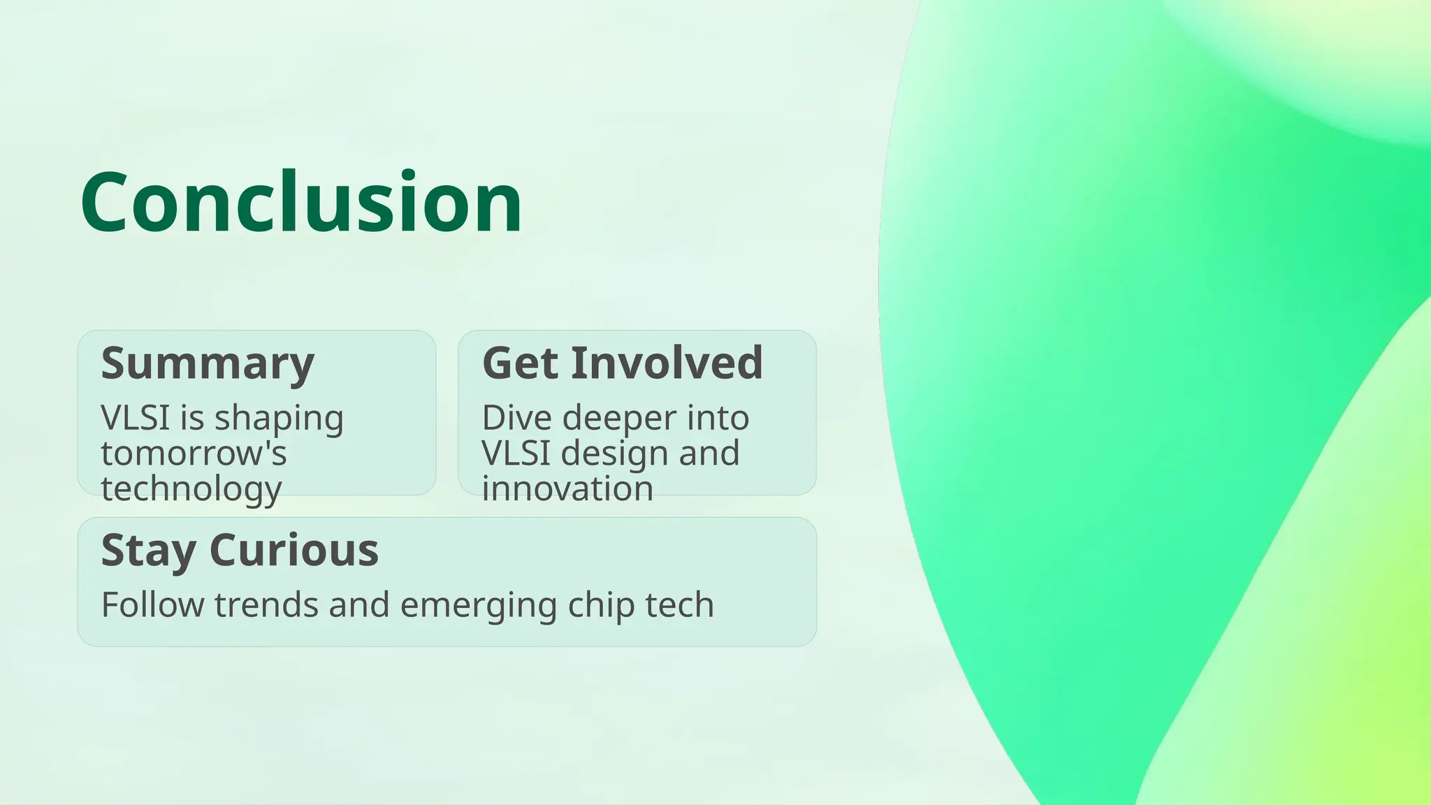 Conclusion Summary VLSI is shaping tomorrow's technology Get Involved Dive deeper into VLSI design and innovation Stay Curious Follow trends and emerging chip tech 