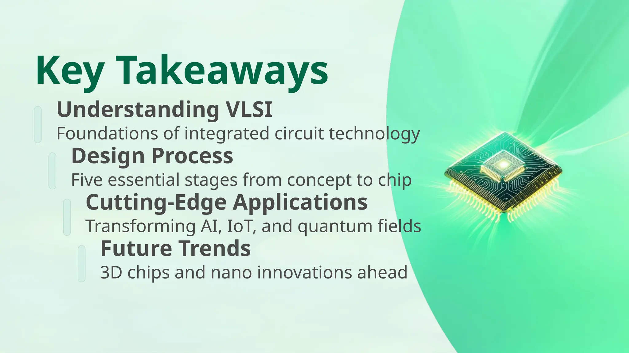 Key Takeaways Understanding VLSI Foundations of integrated circuit technology Design Process Five essential stages from concept to chip Cutting-Edge Applications Transforming AI, IoT, and quantum fields Future Trends 3D chips and nano innovations ahead 