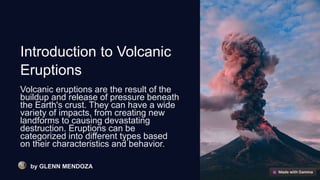 Introduction to Volcanic
Eruptions
Volcanic eruptions are the result of the
buildup and release of pressure beneath
the Earth's crust. They can have a wide
variety of impacts, from creating new
landforms to causing devastating
destruction. Eruptions can be
categorized into different types based
on their characteristics and behavior.
by GLENN MENDOZA
 
