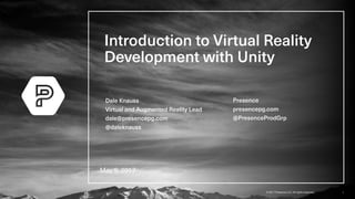 1© 2017 Presence LLC. All rights reserved.
Introduction to Virtual Reality
Development with Unity
May 9, 2017
Dale Knauss
Virtual and Augmented Reality Lead
dale@presencepg.com
@daleknauss
Presence
presencepg.com
@PresenceProdGrp
 