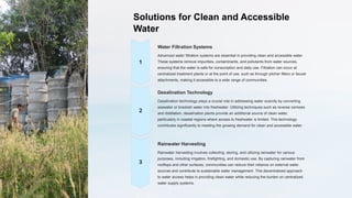 Solutions for Clean and Accessible
Water
Water Filtration Systems
Advanced water filtration systems are essential in providing clean and accessible water.
These systems remove impurities, contaminants, and pollutants from water sources,
ensuring that the water is safe for consumption and daily use. Filtration can occur at
centralized treatment plants or at the point of use, such as through pitcher filters or faucet
attachments, making it accessible to a wide range of communities.
Desalination Technology
Desalination technology plays a crucial role in addressing water scarcity by converting
seawater or brackish water into freshwater. Utilizing techniques such as reverse osmosis
and distillation, desalination plants provide an additional source of clean water,
particularly in coastal regions where access to freshwater is limited. This technology
contributes significantly to meeting the growing demand for clean and accessible water.
Rainwater Harvesting
Rainwater harvesting involves collecting, storing, and utilizing rainwater for various
purposes, including irrigation, firefighting, and domestic use. By capturing rainwater from
rooftops and other surfaces, communities can reduce their reliance on external water
sources and contribute to sustainable water management. This decentralized approach
to water access helps in providing clean water while reducing the burden on centralized
water supply systems.
 