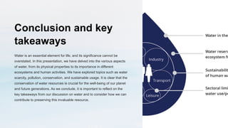 Conclusion and key
takeaways
Water is an essential element for life, and its significance cannot be
overstated. In this presentation, we have delved into the various aspects
of water, from its physical properties to its importance in different
ecosystems and human activities. We have explored topics such as water
scarcity, pollution, conservation, and sustainable usage. It is clear that the
conservation of water resources is crucial for the well-being of our planet
and future generations. As we conclude, it is important to reflect on the
key takeaways from our discussion on water and to consider how we can
contribute to preserving this invaluable resource.
 