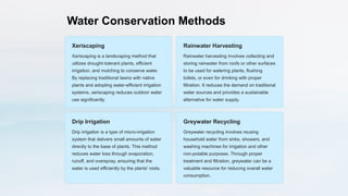 Water Conservation Methods
Xeriscaping
Xeriscaping is a landscaping method that
utilizes drought-tolerant plants, efficient
irrigation, and mulching to conserve water.
By replacing traditional lawns with native
plants and adopting water-efficient irrigation
systems, xeriscaping reduces outdoor water
use significantly.
Rainwater Harvesting
Rainwater harvesting involves collecting and
storing rainwater from roofs or other surfaces
to be used for watering plants, flushing
toilets, or even for drinking with proper
filtration. It reduces the demand on traditional
water sources and provides a sustainable
alternative for water supply.
Drip Irrigation
Drip irrigation is a type of micro-irrigation
system that delivers small amounts of water
directly to the base of plants. This method
reduces water loss through evaporation,
runoff, and overspray, ensuring that the
water is used efficiently by the plants' roots.
Greywater Recycling
Greywater recycling involves reusing
household water from sinks, showers, and
washing machines for irrigation and other
non-potable purposes. Through proper
treatment and filtration, greywater can be a
valuable resource for reducing overall water
consumption.
 