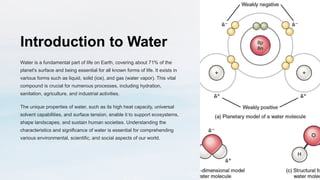 Introduction to Water
Water is a fundamental part of life on Earth, covering about 71% of the
planet's surface and being essential for all known forms of life. It exists in
various forms such as liquid, solid (ice), and gas (water vapor). This vital
compound is crucial for numerous processes, including hydration,
sanitation, agriculture, and industrial activities.
The unique properties of water, such as its high heat capacity, universal
solvent capabilities, and surface tension, enable it to support ecosystems,
shape landscapes, and sustain human societies. Understanding the
characteristics and significance of water is essential for comprehending
various environmental, scientific, and social aspects of our world.
 