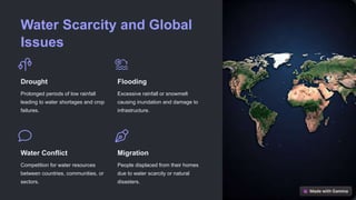 Water Scarcity and Global
Issues
Drought
Prolonged periods of low rainfall
leading to water shortages and crop
failures.
Flooding
Excessive rainfall or snowmelt
causing inundation and damage to
infrastructure.
Water Conflict
Competition for water resources
between countries, communities, or
sectors.
Migration
People displaced from their homes
due to water scarcity or natural
disasters.
 