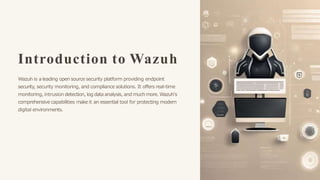 Introduction to Wazuh
Wazuh is a leading open source security platform providing endpoint
security, security monitoring, and compliance solutions. It offers real-time
monitoring, intrusion detection, log data analysis, and muchmore. Wazuh's
comprehensive capabilities make it an essential tool for protecting modern
digital environments.
 