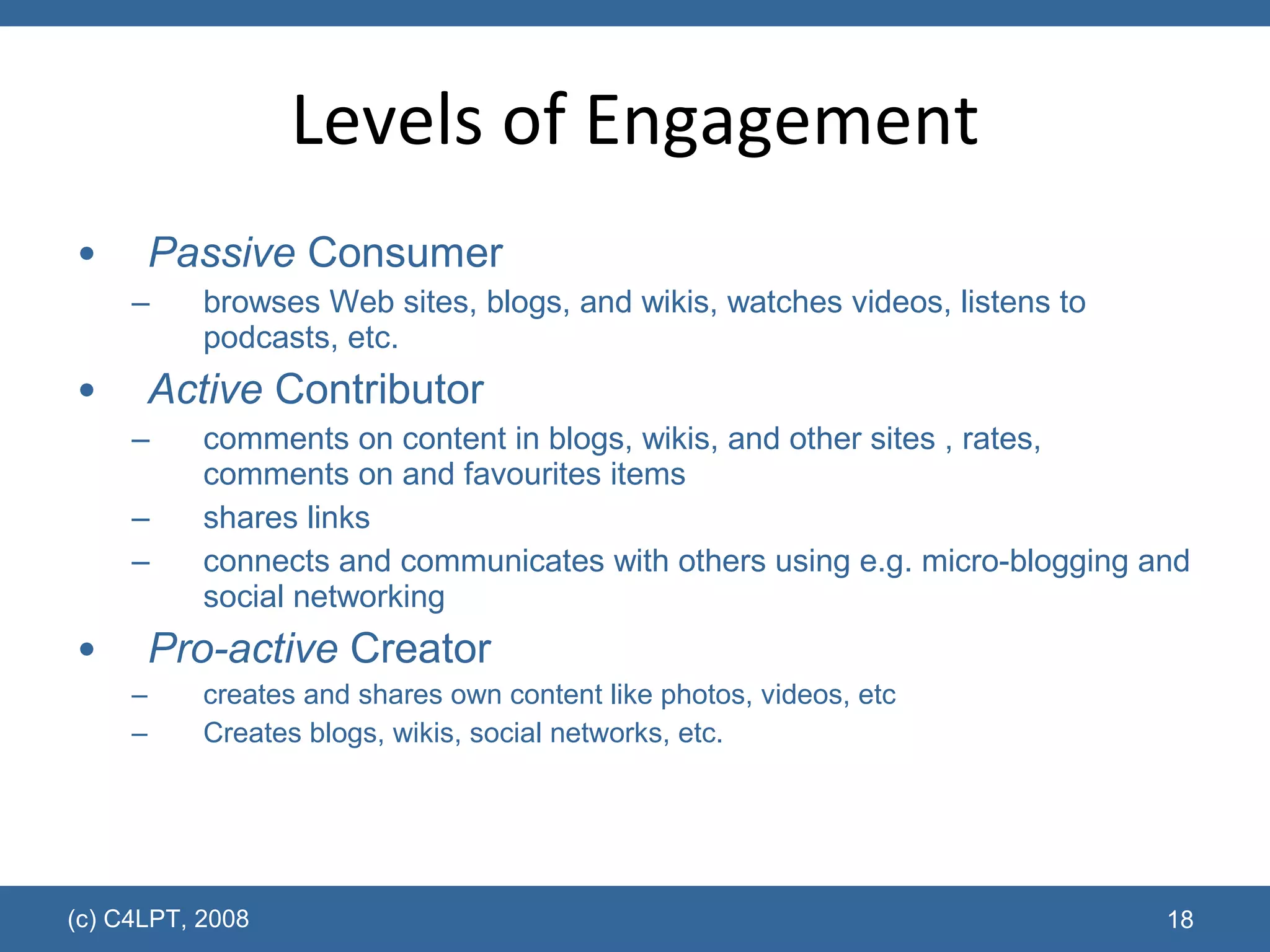 Levels of Engagement Passive  Consumer browses Web sites, blogs, and wikis, watches videos, listens to podcasts, etc. Active  Contributor comments on content in blogs, wikis, and other sites , rates, comments on and favourites items shares links connects and communicates with others using e.g. micro-blogging and social networking  Pro-active  Creator creates and shares own content like photos, videos, etc  Creates blogs, wikis, social networks, etc. (c) C4LPT, 2008 
