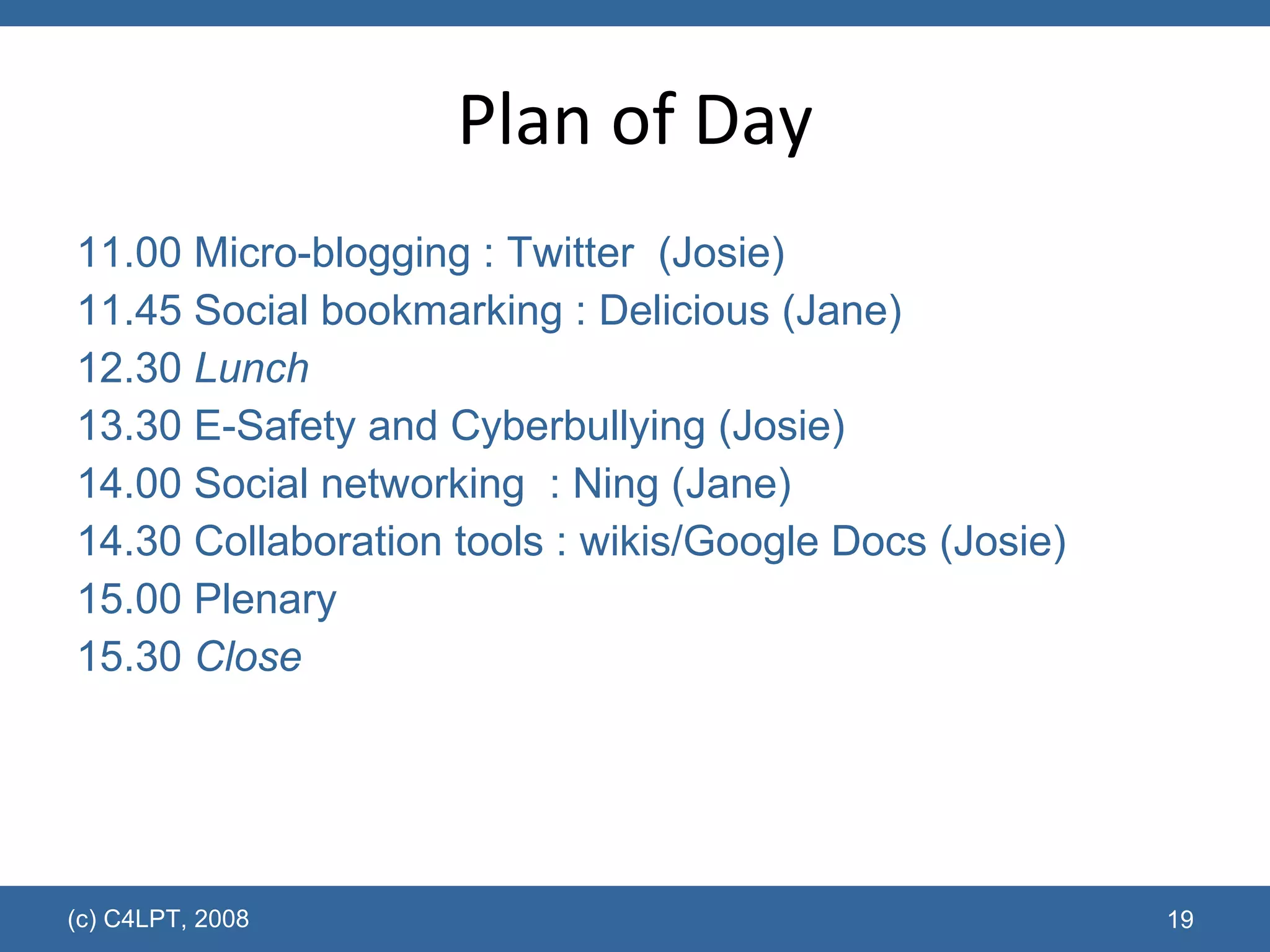 Plan of Day 11.00 Micro-blogging : Twitter  (Josie) 11.45 Social bookmarking : Delicious (Jane) 12.30  Lunch 13.30 E-Safety and Cyberbullying (Josie) 14.00 Social networking  : Ning (Jane) 14.30 Collaboration tools : wikis/Google Docs (Josie) 15.00 Plenary 15.30  Close (c) C4LPT, 2008 