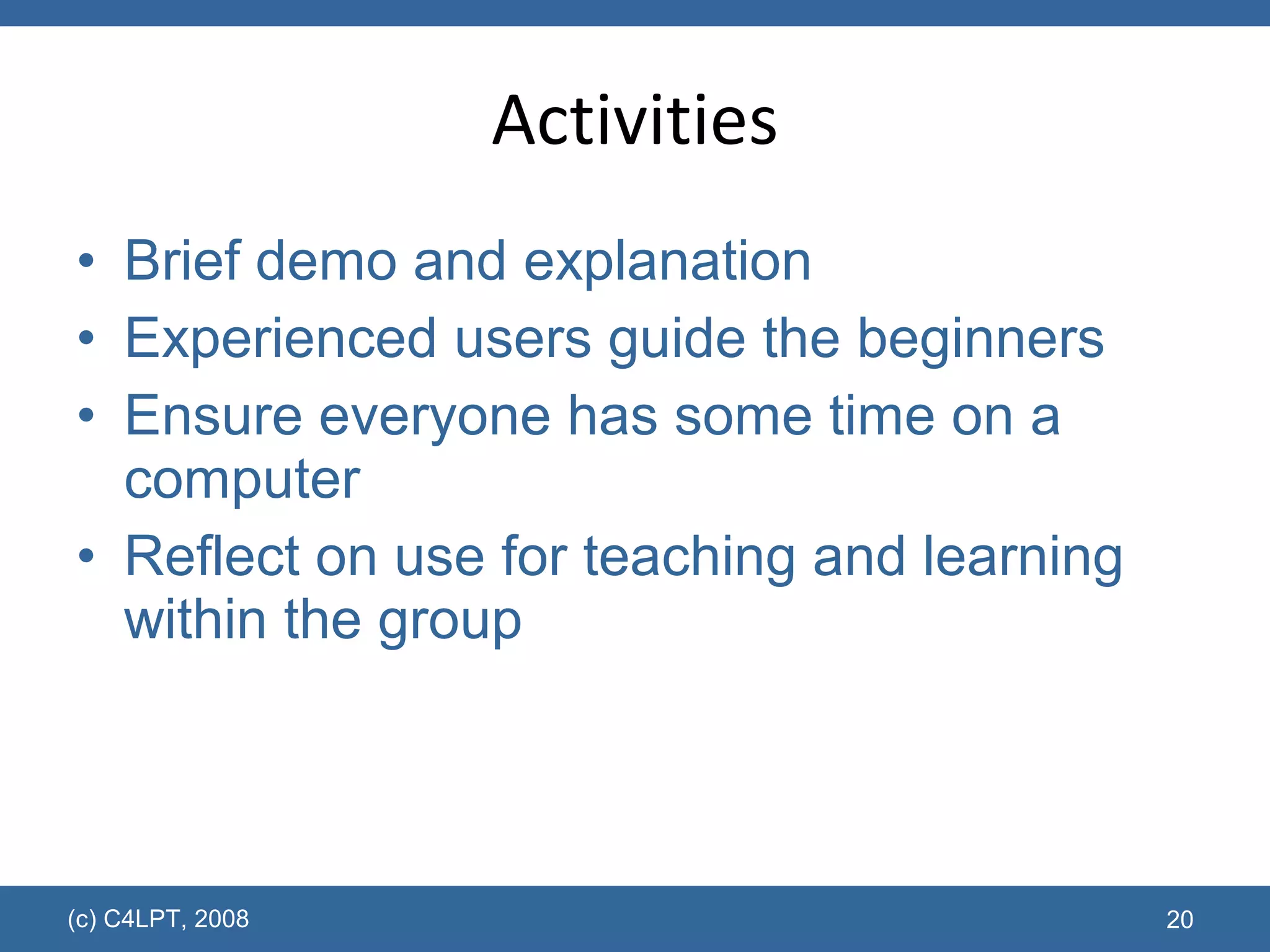 Activities Brief demo and explanation Experienced users guide the beginners Ensure everyone has some time on a computer  Reflect on use for teaching and learning within the group (c) C4LPT, 2008 