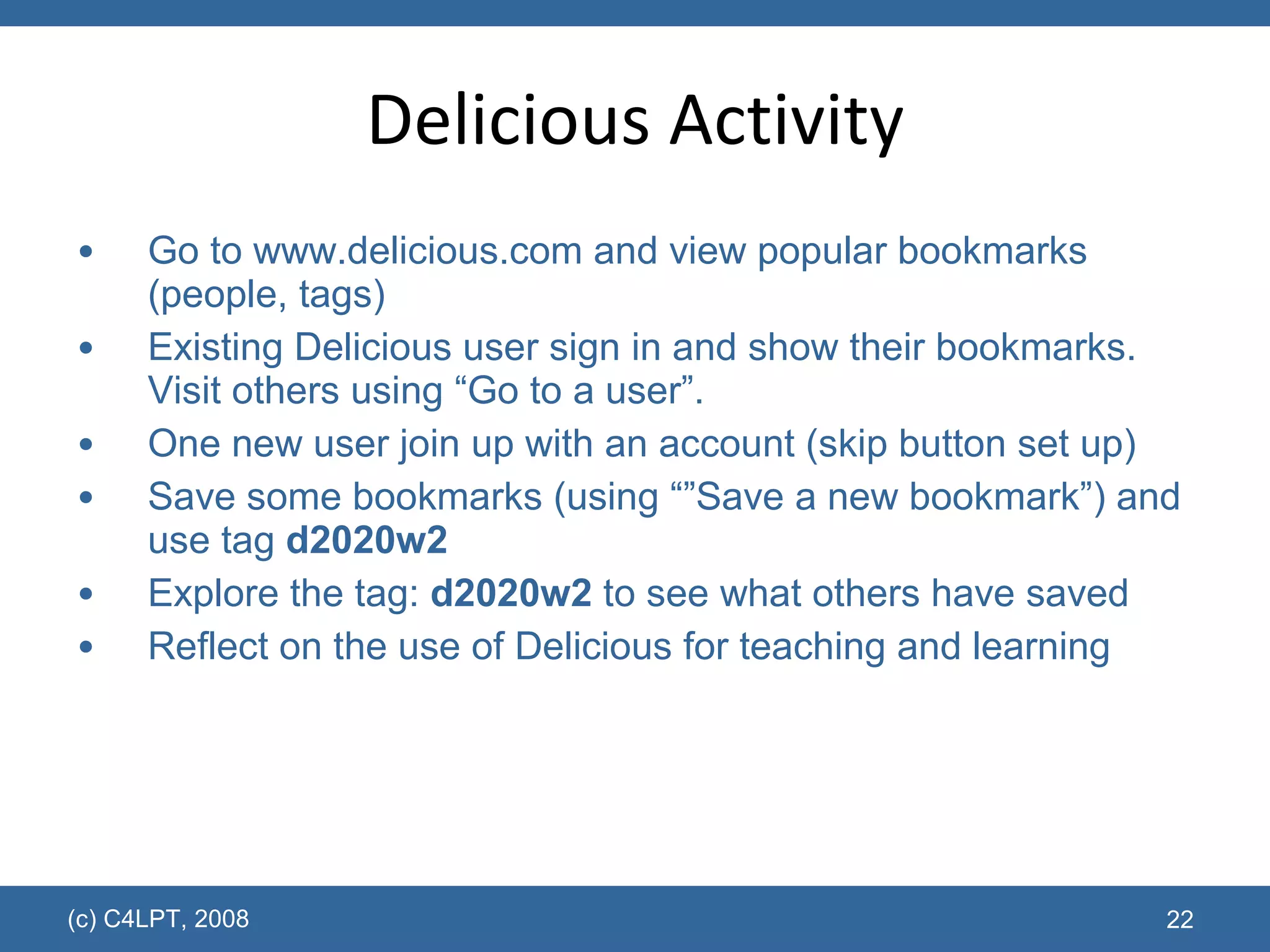 Delicious Activity Go to  www.delicious.com  and view popular bookmarks (people, tags) Existing Delicious user sign in and show their bookmarks.  Visit others using “Go to a user”. One new user join up with an account (skip button set up) Save some bookmarks (using “”Save a new bookmark”) and use tag  d2020w2 Explore the tag:  d2020w2  to see what others have saved Reflect on the use of Delicious for teaching and learning  (c) C4LPT, 2008 
