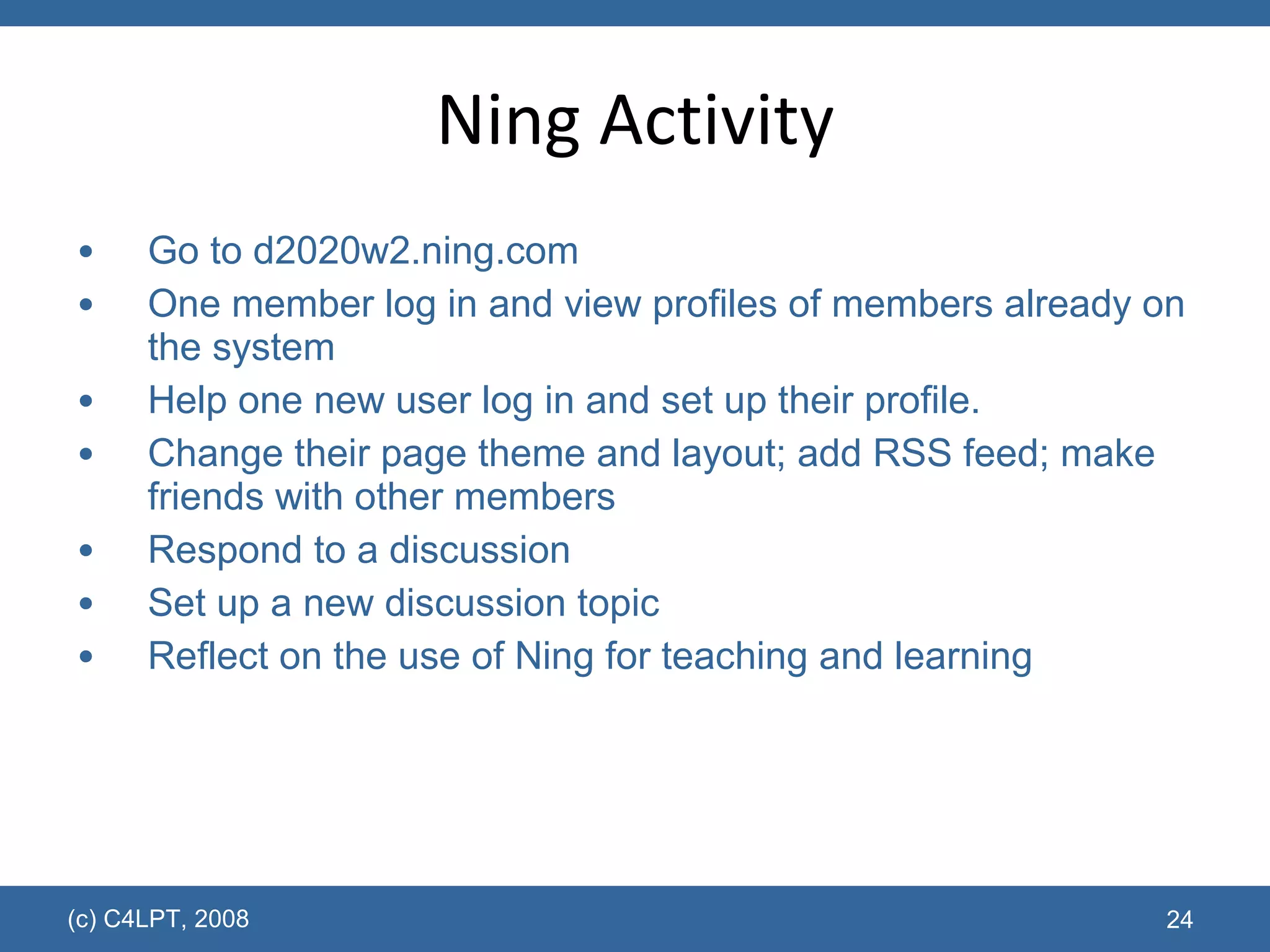Ning Activity Go to  d2020w2.ning.com One member log in and view profiles of members already on the system Help one new user log in and set up their profile. Change their page theme and layout; add RSS feed; make friends with other members Respond to a discussion Set up a new discussion topic Reflect on the use of Ning for teaching and learning  (c) C4LPT, 2008 