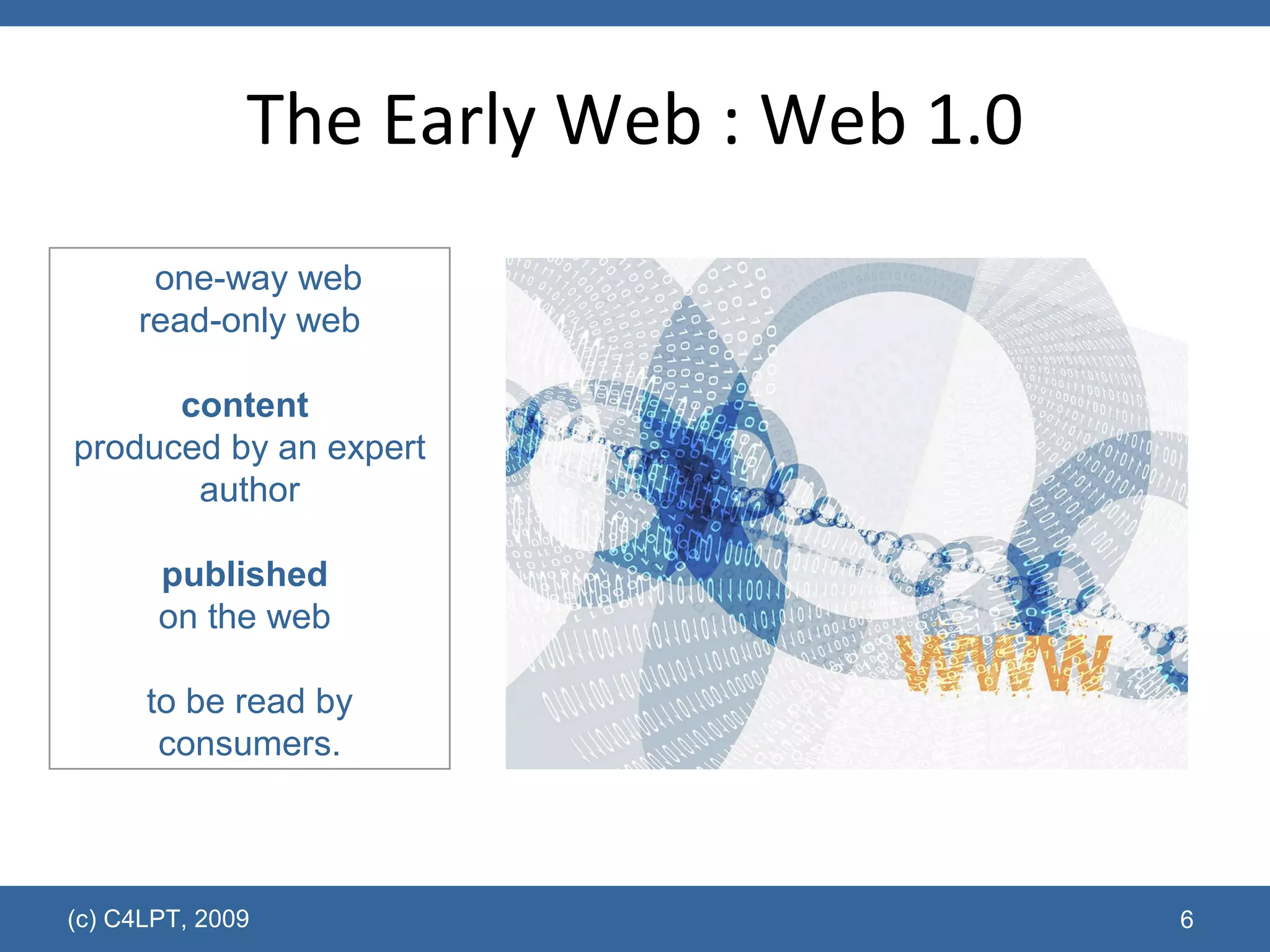 The Early Web : Web 1.0 (c) C4LPT, 2009 one-way web read-only web content   produced by an expert author published   on the web  to be read by consumers. 