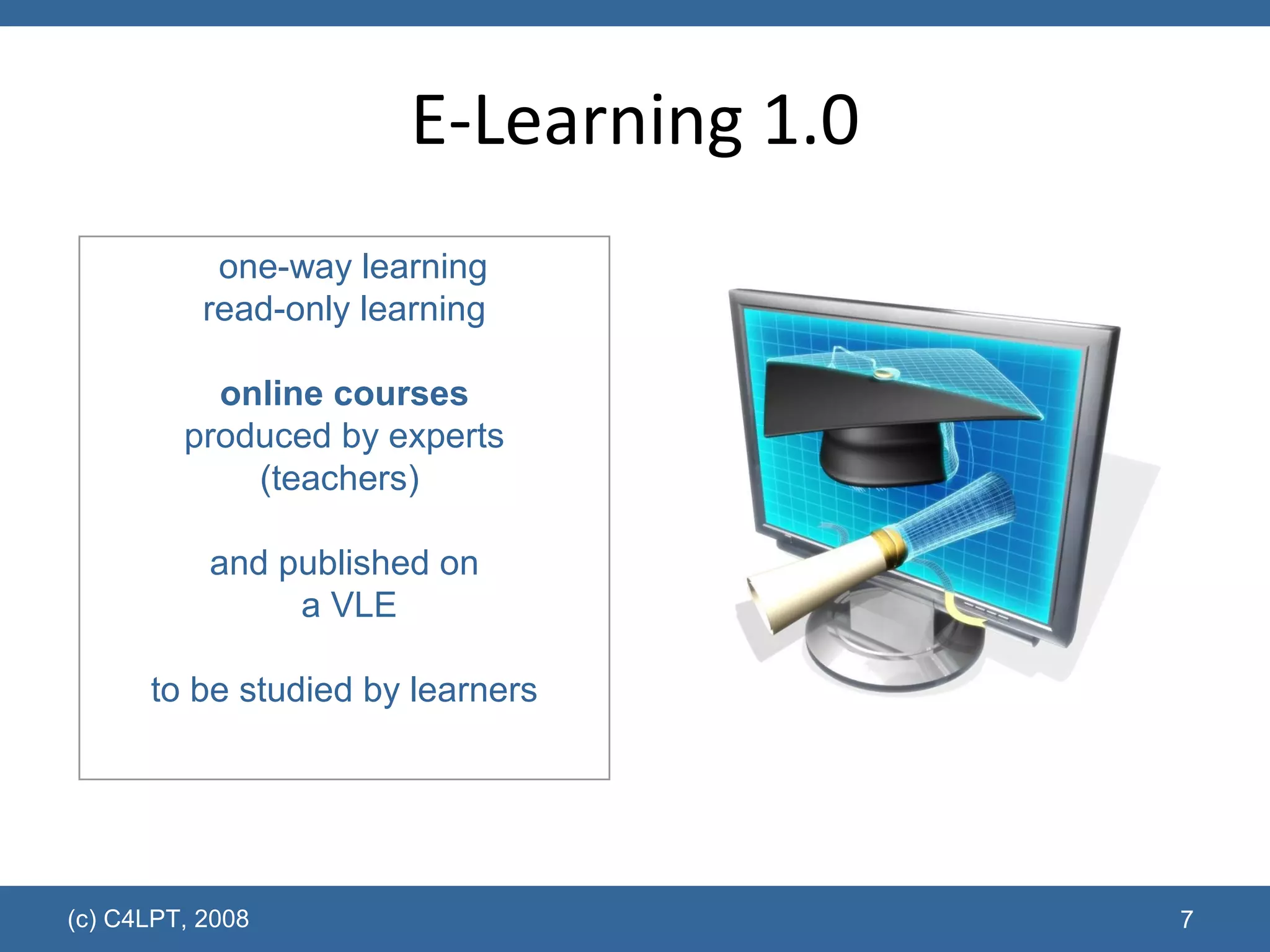 E-Learning 1.0 (c) C4LPT, 2008 one-way learning read-only learning online courses produced by experts (teachers)  and published on  a VLE to be studied by learners 