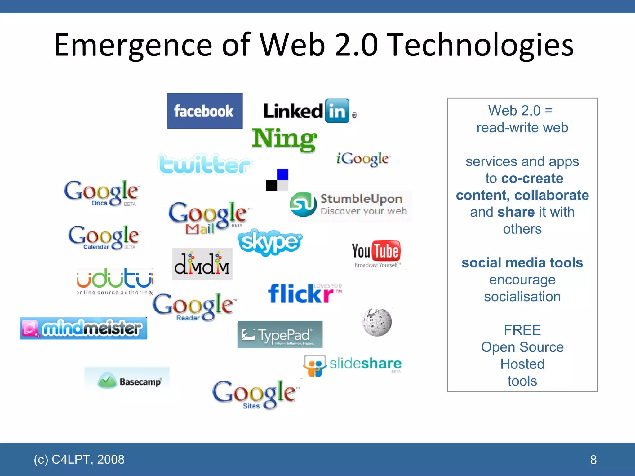 Emergence of Web 2.0 Technologies  (c) C4LPT, 2008 Web 2.0 =  read-write web services and apps  to  co-create content, collaborate  and  share  it with others social media tools encourage socialisation FREE Open Source Hosted tools 