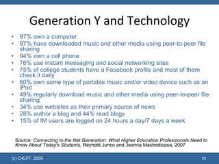 Generation Y and Technology 97% own a computer  97% have downloaded music and other media using peer-to-peer file sharing  94% own a cell phone  76% use instant messaging and social networking sites  75% of college students have a Facebook profile and most of them check it daily 60% own some type of portable music and/or video device such as an iPod  49% regularly download music and other media using peer-to-peer file sharing  34% use websites as their primary source of news  28% author a blog and 44% read blogs  15% of IM users are logged on 24 hours a day/7 days a week  (c) C4LPT, 2009 Source:  Connecting to the Net.Generation: What Higher Education Professionals Need to Know About Today's Students , Reynold Junco and Jeanna Mastrodicasa, 2007 