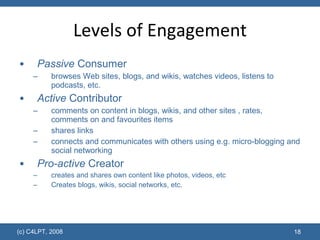 Levels of Engagement Passive  Consumer browses Web sites, blogs, and wikis, watches videos, listens to podcasts, etc. Active  Contributor comments on content in blogs, wikis, and other sites , rates, comments on and favourites items shares links connects and communicates with others using e.g. micro-blogging and social networking  Pro-active  Creator creates and shares own content like photos, videos, etc  Creates blogs, wikis, social networks, etc. (c) C4LPT, 2008 