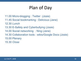 Plan of Day 11.00 Micro-blogging : Twitter  (Josie) 11.45 Social bookmarking : Delicious (Jane) 12.30  Lunch 13.30 E-Safety and Cyberbullying (Josie) 14.00 Social networking  : Ning (Jane) 14.30 Collaboration tools : wikis/Google Docs (Josie) 15.00 Plenary 15.30  Close (c) C4LPT, 2008 