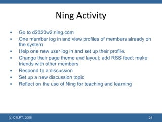 Ning Activity Go to  d2020w2.ning.com One member log in and view profiles of members already on the system Help one new user log in and set up their profile. Change their page theme and layout; add RSS feed; make friends with other members Respond to a discussion Set up a new discussion topic Reflect on the use of Ning for teaching and learning  (c) C4LPT, 2008 