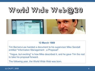 (c) C4LPT, 2008 13 March 1989 Tim Berners-Lee handed a document to his supervisor Mike Sendall entitled "Information Management : a Proposal". "Vague, but exciting" is how Mike described it, and he gave Tim the nod to take his proposal forward.  The following year, the World Wide Web was born.  