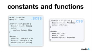 constants and functions
.scss

$blue: #3bbfce;!
$margin: 16px;!
!
.content-navigation {!
border-color: $blue;!
color:!
darken($blue, 9%);!
}!
!
.border {!
padding: $margin / 2;!
margin: $margin / 2;!
border-color: $blue;!
}

.css

.content-navigation {!
border-color: #3bbfce;!
color: #2b9eab;!
}!
!
.border {!
padding: 8px;!
margin: 8px;!
border-color: #3bbfce;!
}

 