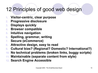 12 Principles of good web design Visitor-centric, clear purpose Progressive disclosure Displays quickly Browser compatible Intuitive navigation Spelling, grammar, writing Secure (eCommerce) Attractive design, easy to read Cultural bias? (Regional? Domestic? International?) No technical problems (broken links, buggy scripts) Maintainable (separate content from style) Search Engine Accessible 