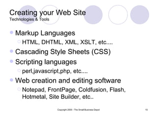 Creating your Web Site Technologies & Tools Markup Languages  HTML, DHTML, XML, XSLT, etc.... Cascading Style Sheets (CSS) Scripting languages perl,javascript,php, etc.... Web creation and editing software Notepad, FrontPage, Coldfusion, Flash, Hotmetal, Site Builder, etc.. 
