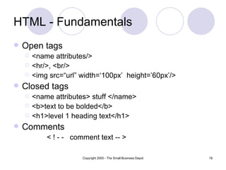 HTML - Fundamentals Open tags <name attributes/> <hr/>, <br/> <img src=“url” width=‘100px’  height=’60px’/> Closed tags <name attributes> stuff </name> <b>text to be bolded</b> <h1>level 1 heading text</h1> Comments < ! - -  comment text -- > 