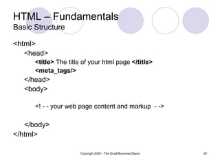 HTML – Fundamentals Basic Structure <html> <head> <title>  The title of your html page  </title> <meta_tags/> </head> <body> <! - - your web page content and markup  - -> </body> </html> 