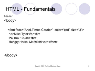 HTML - Fundamentals header <body> <font face=“Arial,Times,Courier”  color=“red” size=“3”> <b>Mike Tyler</b><br> PO Box 190387<br> Hungry Horse, Mt 59919<br> </font> </body> 