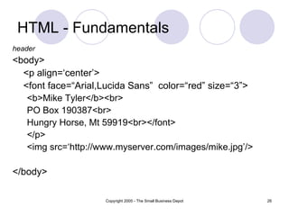 HTML - Fundamentals header <body> <p align=‘center’> <font face=“Arial,Lucida Sans”  color=“red” size=“3”> <b>Mike Tyler</b><br> PO Box 190387<br> Hungry Horse, Mt 59919<br></font> </p> <img src=‘http://www.myserver.com/images/mike.jpg’/> </body> 