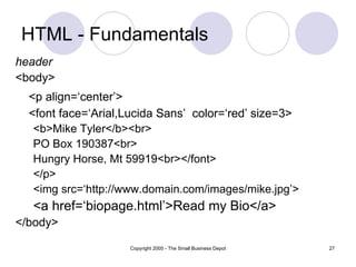 HTML - Fundamentals header <body> <p align=‘center’> <font face=‘Arial,Lucida Sans’  color=‘red’ size=3> <b>Mike Tyler</b><br> PO Box 190387<br> Hungry Horse, Mt 59919<br></font> </p> <img src=‘http://www.domain.com/images/mike.jpg’> <a href=‘biopage.html’>Read my Bio</a> </body> 