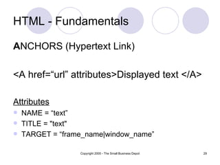 HTML - Fundamentals A NCHORS (Hypertext Link) <A href=“url” attributes>Displayed text </A> Attributes NAME = “text”  TITLE = "text"  TARGET = “frame_name|window_name” 