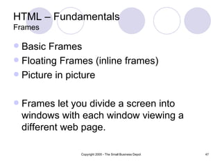 HTML – Fundamentals Frames Basic Frames Floating Frames (inline frames) Picture in picture Frames let you divide a screen into windows with each window viewing a different web page. 