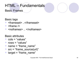 HTML – Fundamentals Basic   Frames Basic tags <frameset> ..</frameset> <frame /> <noframes> .. </noframes> Basic attributes cols = “values” rows = “values” name = “frame_name” src = “frame_source(url)” target = “frame_name” 