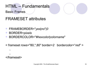 HTML – Fundamentals Basic   Frames FRAMESET attributes FRAMEBORDER=" yes | no "| 0 BORDER= pixels BORDERCOLOR=" #hexcolor | colorname "  < frameset rows="80,*,80" border= 2  bordercolor=“ red " > .. .. </frameset> 