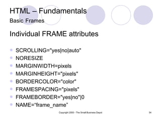 HTML – Fundamentals Basic   Frames Individual FRAME attributes SCROLLING="yes|no|auto"  NORESIZE  MARGINWIDTH=pixels  MARGINHEIGHT="pixels"  BORDERCOLOR="color"  FRAMESPACING="pixels"  FRAMEBORDER="yes|no"|0  NAME=“frame_name” 