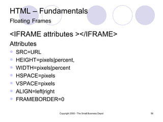 HTML – Fundamentals Floating   Frames <IFRAME attributes ></IFRAME> Attributes SRC=URL HEIGHT=pixels|percent, WIDTH=pixels|percent HSPACE=pixels VSPACE=pixels ALIGN=left|right FRAMEBORDER=0 