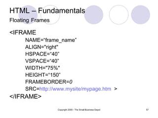 HTML – Fundamentals Floating   Frames <IFRAME   NAME=“frame_name” ALIGN="right"  HSPACE=“40”  VSPACE=“40”  WIDTH="75%"  HEIGHT=“150”  FRAMEBORDER= 0 SRC= http://www.mysite/mypage.htm   > </IFRAME> 