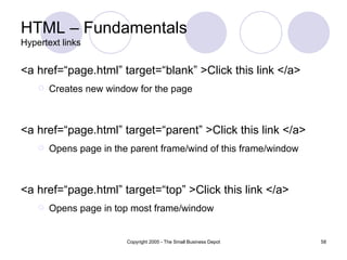 HTML – Fundamentals Hypertext links <a href=“page.html” target=“blank” >Click this link </a> Creates new window for the page <a href=“page.html” target=“parent” >Click this link </a> Opens page in the parent frame/wind of this frame/window <a href=“page.html” target=“top” >Click this link </a> Opens page in top most frame/window 