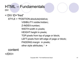 HTML – Fundamentals DIV < DIV ID=“fred” STYLE = “POSITION:absolute|relative ; VISIBILITY:visible:hidden ; Z-INDEX:number ; WIDTH:width in pixels ; HEIGHT:height in pixels ; TOP:pixels from top of page or block ; LEFT:pixels from left edge of page or block ; PADDING:margin  in pixels ; other style attributes ;  “  > content </DIV> 